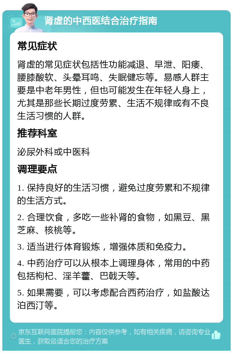 肾虚的中西医结合治疗指南 常见症状 肾虚的常见症状包括性功能减退、早泄、阳痿、腰膝酸软、头晕耳鸣、失眠健忘等。易感人群主要是中老年男性，但也可能发生在年轻人身上，尤其是那些长期过度劳累、生活不规律或有不良生活习惯的人群。 推荐科室 泌尿外科或中医科 调理要点 1. 保持良好的生活习惯，避免过度劳累和不规律的生活方式。 2. 合理饮食，多吃一些补肾的食物，如黑豆、黑芝麻、核桃等。 3. 适当进行体育锻炼，增强体质和免疫力。 4. 中药治疗可以从根本上调理身体，常用的中药包括枸杞、淫羊藿、巴戟天等。 5. 如果需要，可以考虑配合西药治疗，如盐酸达泊西汀等。