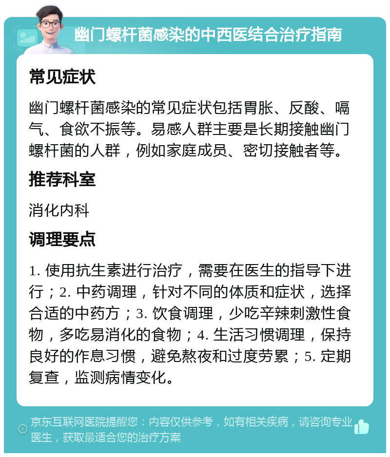 幽门螺杆菌感染的中西医结合治疗指南 常见症状 幽门螺杆菌感染的常见症状包括胃胀、反酸、嗝气、食欲不振等。易感人群主要是长期接触幽门螺杆菌的人群，例如家庭成员、密切接触者等。 推荐科室 消化内科 调理要点 1. 使用抗生素进行治疗，需要在医生的指导下进行；2. 中药调理，针对不同的体质和症状，选择合适的中药方；3. 饮食调理，少吃辛辣刺激性食物，多吃易消化的食物；4. 生活习惯调理，保持良好的作息习惯，避免熬夜和过度劳累；5. 定期复查，监测病情变化。