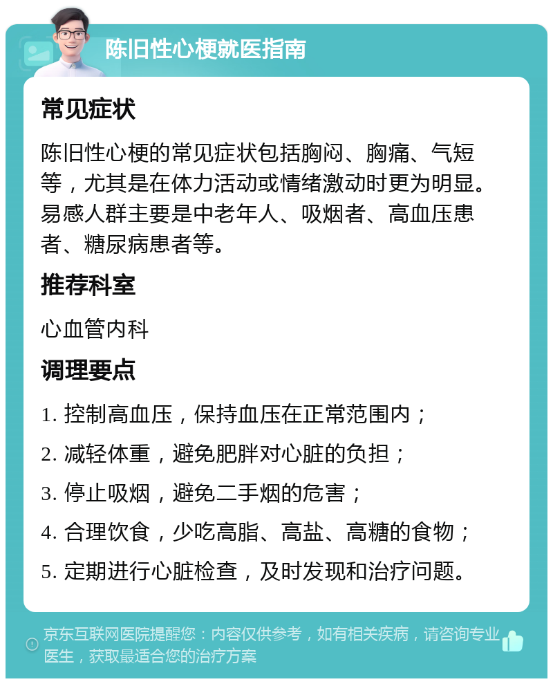 陈旧性心梗就医指南 常见症状 陈旧性心梗的常见症状包括胸闷、胸痛、气短等，尤其是在体力活动或情绪激动时更为明显。易感人群主要是中老年人、吸烟者、高血压患者、糖尿病患者等。 推荐科室 心血管内科 调理要点 1. 控制高血压，保持血压在正常范围内； 2. 减轻体重，避免肥胖对心脏的负担； 3. 停止吸烟，避免二手烟的危害； 4. 合理饮食，少吃高脂、高盐、高糖的食物； 5. 定期进行心脏检查，及时发现和治疗问题。