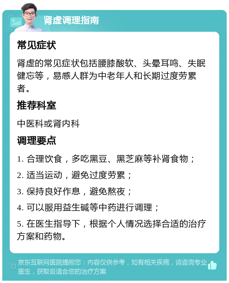 肾虚调理指南 常见症状 肾虚的常见症状包括腰膝酸软、头晕耳鸣、失眠健忘等，易感人群为中老年人和长期过度劳累者。 推荐科室 中医科或肾内科 调理要点 1. 合理饮食，多吃黑豆、黑芝麻等补肾食物； 2. 适当运动，避免过度劳累； 3. 保持良好作息，避免熬夜； 4. 可以服用益生碱等中药进行调理； 5. 在医生指导下，根据个人情况选择合适的治疗方案和药物。