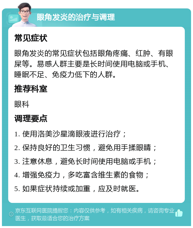 眼角发炎的治疗与调理 常见症状 眼角发炎的常见症状包括眼角疼痛、红肿、有眼屎等。易感人群主要是长时间使用电脑或手机、睡眠不足、免疫力低下的人群。 推荐科室 眼科 调理要点 1. 使用洛美沙星滴眼液进行治疗； 2. 保持良好的卫生习惯，避免用手揉眼睛； 3. 注意休息，避免长时间使用电脑或手机； 4. 增强免疫力，多吃富含维生素的食物； 5. 如果症状持续或加重，应及时就医。