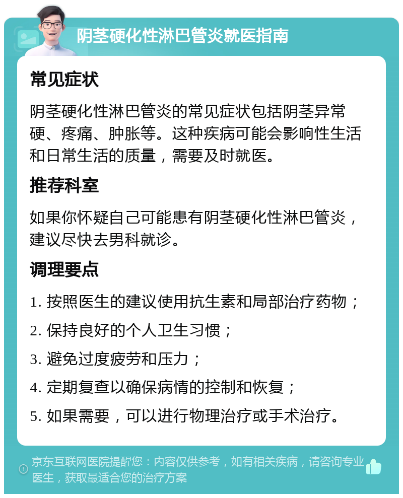 阴茎硬化性淋巴管炎就医指南 常见症状 阴茎硬化性淋巴管炎的常见症状包括阴茎异常硬、疼痛、肿胀等。这种疾病可能会影响性生活和日常生活的质量，需要及时就医。 推荐科室 如果你怀疑自己可能患有阴茎硬化性淋巴管炎，建议尽快去男科就诊。 调理要点 1. 按照医生的建议使用抗生素和局部治疗药物； 2. 保持良好的个人卫生习惯； 3. 避免过度疲劳和压力； 4. 定期复查以确保病情的控制和恢复； 5. 如果需要，可以进行物理治疗或手术治疗。