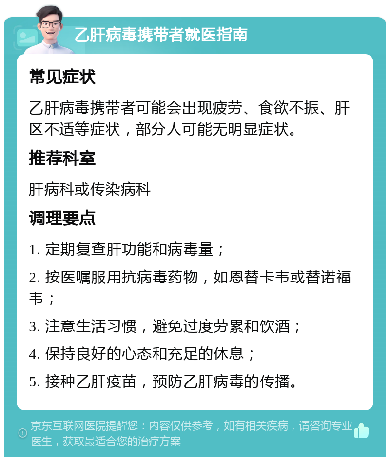 乙肝病毒携带者就医指南 常见症状 乙肝病毒携带者可能会出现疲劳、食欲不振、肝区不适等症状，部分人可能无明显症状。 推荐科室 肝病科或传染病科 调理要点 1. 定期复查肝功能和病毒量； 2. 按医嘱服用抗病毒药物，如恩替卡韦或替诺福韦； 3. 注意生活习惯，避免过度劳累和饮酒； 4. 保持良好的心态和充足的休息； 5. 接种乙肝疫苗，预防乙肝病毒的传播。