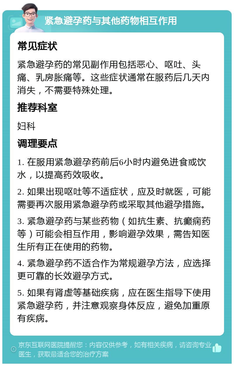 紧急避孕药与其他药物相互作用 常见症状 紧急避孕药的常见副作用包括恶心、呕吐、头痛、乳房胀痛等。这些症状通常在服药后几天内消失，不需要特殊处理。 推荐科室 妇科 调理要点 1. 在服用紧急避孕药前后6小时内避免进食或饮水，以提高药效吸收。 2. 如果出现呕吐等不适症状，应及时就医，可能需要再次服用紧急避孕药或采取其他避孕措施。 3. 紧急避孕药与某些药物（如抗生素、抗癫痫药等）可能会相互作用，影响避孕效果，需告知医生所有正在使用的药物。 4. 紧急避孕药不适合作为常规避孕方法，应选择更可靠的长效避孕方式。 5. 如果有肾虚等基础疾病，应在医生指导下使用紧急避孕药，并注意观察身体反应，避免加重原有疾病。