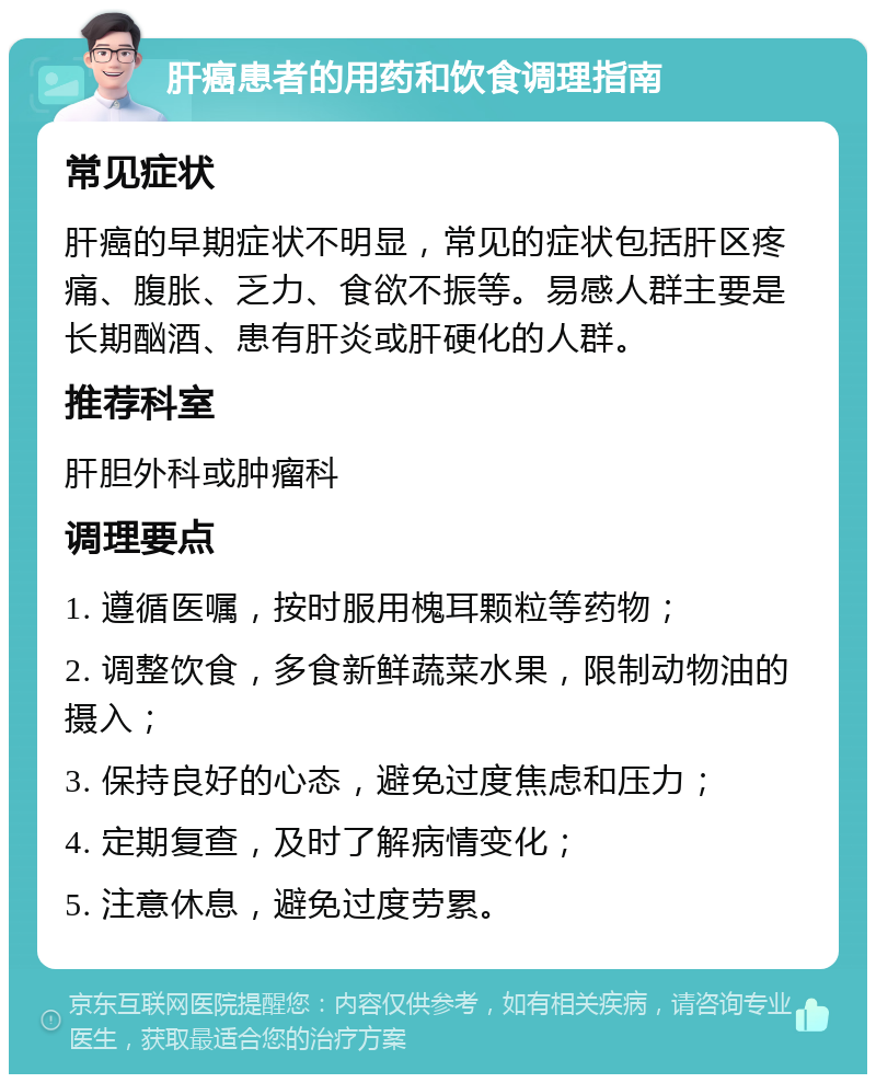 肝癌患者的用药和饮食调理指南 常见症状 肝癌的早期症状不明显，常见的症状包括肝区疼痛、腹胀、乏力、食欲不振等。易感人群主要是长期酗酒、患有肝炎或肝硬化的人群。 推荐科室 肝胆外科或肿瘤科 调理要点 1. 遵循医嘱，按时服用槐耳颗粒等药物； 2. 调整饮食，多食新鲜蔬菜水果，限制动物油的摄入； 3. 保持良好的心态，避免过度焦虑和压力； 4. 定期复查，及时了解病情变化； 5. 注意休息，避免过度劳累。