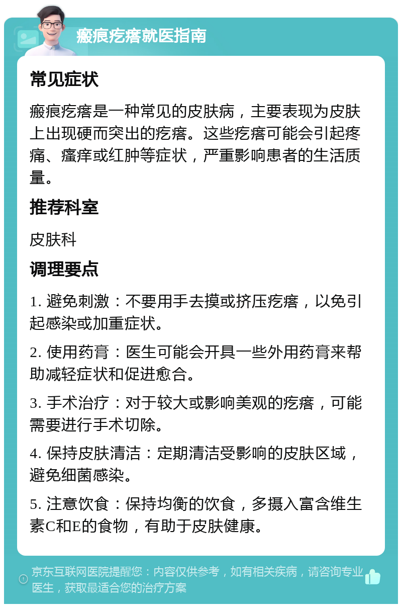 瘢痕疙瘩就医指南 常见症状 瘢痕疙瘩是一种常见的皮肤病，主要表现为皮肤上出现硬而突出的疙瘩。这些疙瘩可能会引起疼痛、瘙痒或红肿等症状，严重影响患者的生活质量。 推荐科室 皮肤科 调理要点 1. 避免刺激：不要用手去摸或挤压疙瘩，以免引起感染或加重症状。 2. 使用药膏：医生可能会开具一些外用药膏来帮助减轻症状和促进愈合。 3. 手术治疗：对于较大或影响美观的疙瘩，可能需要进行手术切除。 4. 保持皮肤清洁：定期清洁受影响的皮肤区域，避免细菌感染。 5. 注意饮食：保持均衡的饮食，多摄入富含维生素C和E的食物，有助于皮肤健康。