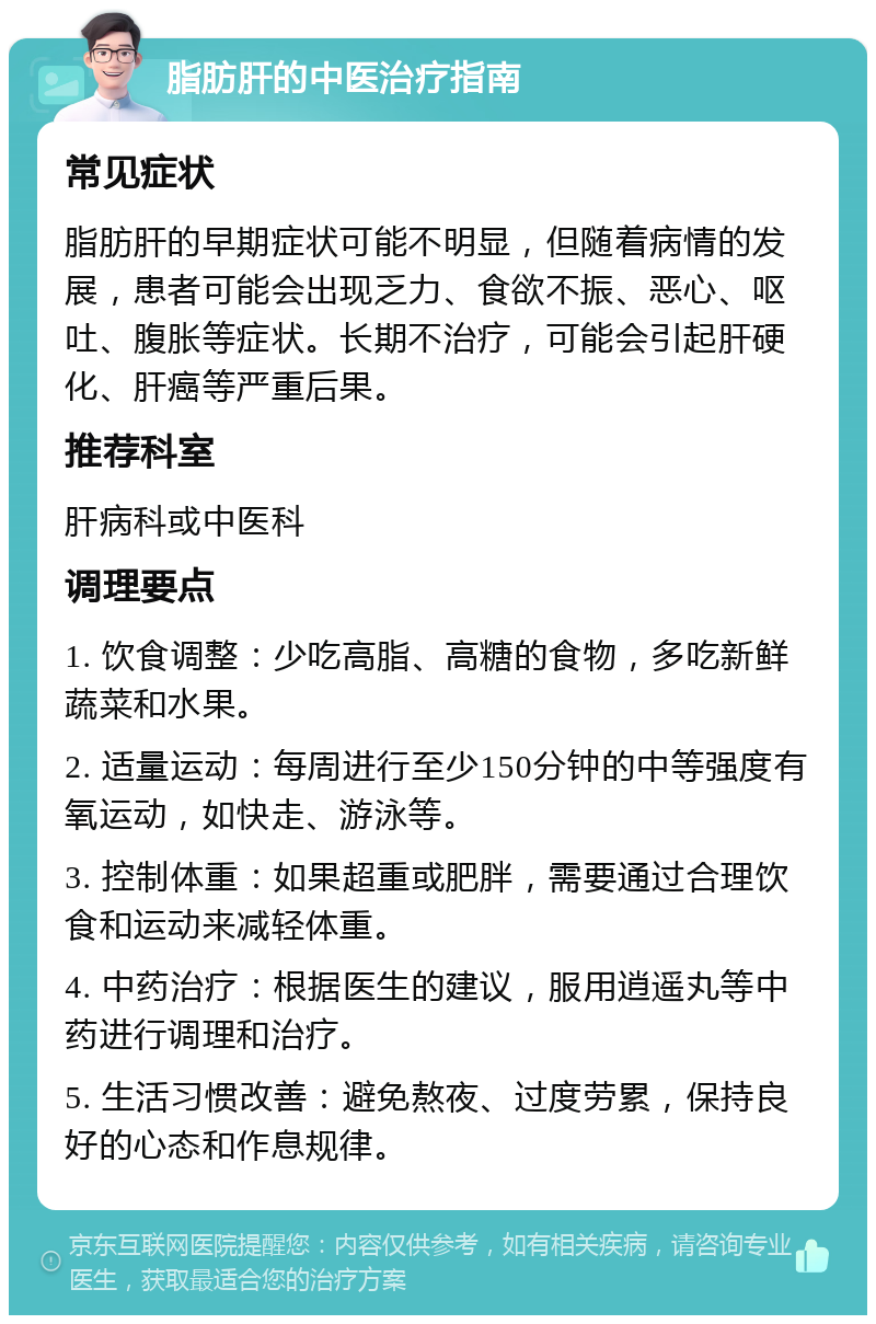 脂肪肝的中医治疗指南 常见症状 脂肪肝的早期症状可能不明显，但随着病情的发展，患者可能会出现乏力、食欲不振、恶心、呕吐、腹胀等症状。长期不治疗，可能会引起肝硬化、肝癌等严重后果。 推荐科室 肝病科或中医科 调理要点 1. 饮食调整：少吃高脂、高糖的食物，多吃新鲜蔬菜和水果。 2. 适量运动：每周进行至少150分钟的中等强度有氧运动，如快走、游泳等。 3. 控制体重：如果超重或肥胖，需要通过合理饮食和运动来减轻体重。 4. 中药治疗：根据医生的建议，服用逍遥丸等中药进行调理和治疗。 5. 生活习惯改善：避免熬夜、过度劳累，保持良好的心态和作息规律。