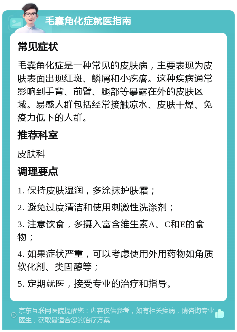 毛囊角化症就医指南 常见症状 毛囊角化症是一种常见的皮肤病，主要表现为皮肤表面出现红斑、鳞屑和小疙瘩。这种疾病通常影响到手背、前臂、腿部等暴露在外的皮肤区域。易感人群包括经常接触凉水、皮肤干燥、免疫力低下的人群。 推荐科室 皮肤科 调理要点 1. 保持皮肤湿润，多涂抹护肤霜； 2. 避免过度清洁和使用刺激性洗涤剂； 3. 注意饮食，多摄入富含维生素A、C和E的食物； 4. 如果症状严重，可以考虑使用外用药物如角质软化剂、类固醇等； 5. 定期就医，接受专业的治疗和指导。