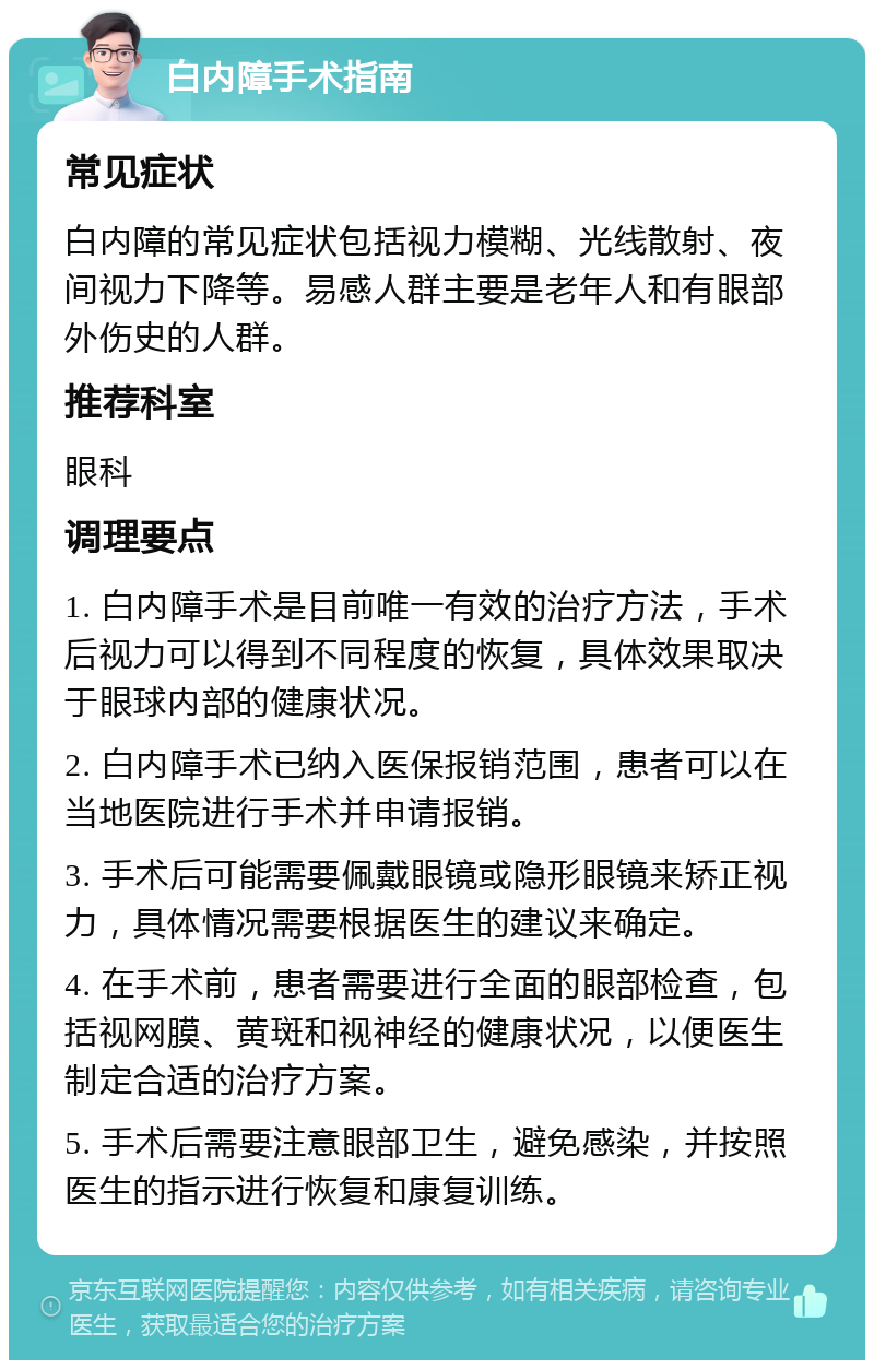 白内障手术指南 常见症状 白内障的常见症状包括视力模糊、光线散射、夜间视力下降等。易感人群主要是老年人和有眼部外伤史的人群。 推荐科室 眼科 调理要点 1. 白内障手术是目前唯一有效的治疗方法，手术后视力可以得到不同程度的恢复，具体效果取决于眼球内部的健康状况。 2. 白内障手术已纳入医保报销范围，患者可以在当地医院进行手术并申请报销。 3. 手术后可能需要佩戴眼镜或隐形眼镜来矫正视力，具体情况需要根据医生的建议来确定。 4. 在手术前，患者需要进行全面的眼部检查，包括视网膜、黄斑和视神经的健康状况，以便医生制定合适的治疗方案。 5. 手术后需要注意眼部卫生，避免感染，并按照医生的指示进行恢复和康复训练。