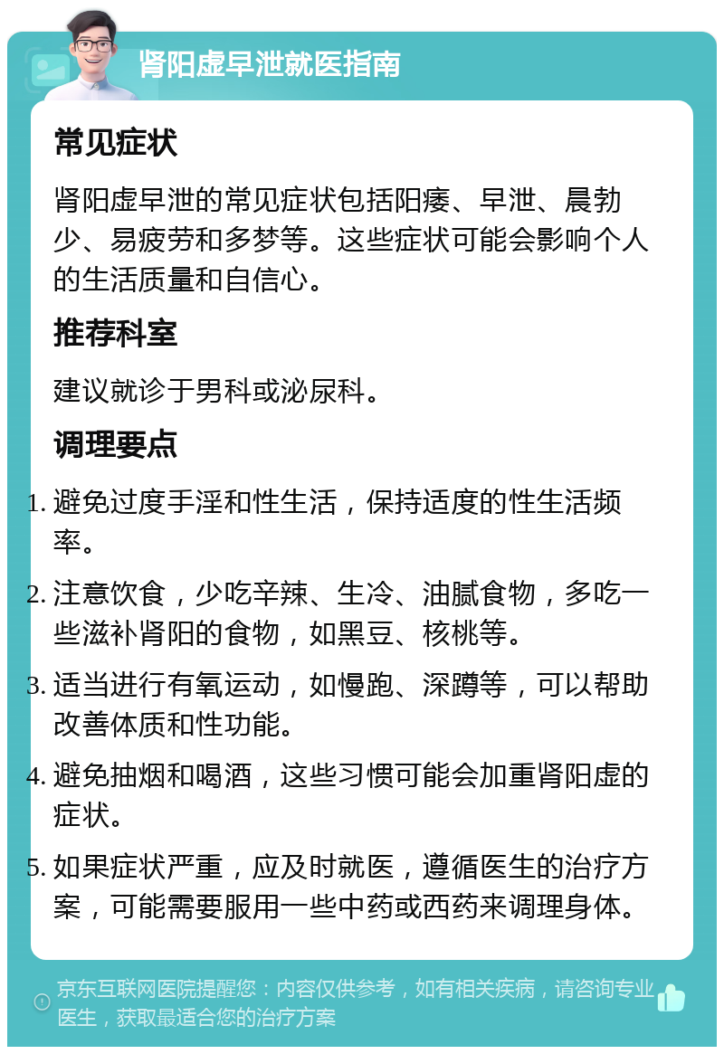 肾阳虚早泄就医指南 常见症状 肾阳虚早泄的常见症状包括阳痿、早泄、晨勃少、易疲劳和多梦等。这些症状可能会影响个人的生活质量和自信心。 推荐科室 建议就诊于男科或泌尿科。 调理要点 避免过度手淫和性生活，保持适度的性生活频率。 注意饮食，少吃辛辣、生冷、油腻食物，多吃一些滋补肾阳的食物，如黑豆、核桃等。 适当进行有氧运动，如慢跑、深蹲等，可以帮助改善体质和性功能。 避免抽烟和喝酒，这些习惯可能会加重肾阳虚的症状。 如果症状严重，应及时就医，遵循医生的治疗方案，可能需要服用一些中药或西药来调理身体。