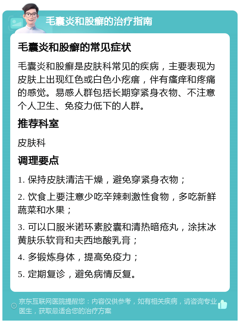 毛囊炎和股癣的治疗指南 毛囊炎和股癣的常见症状 毛囊炎和股癣是皮肤科常见的疾病，主要表现为皮肤上出现红色或白色小疙瘩，伴有瘙痒和疼痛的感觉。易感人群包括长期穿紧身衣物、不注意个人卫生、免疫力低下的人群。 推荐科室 皮肤科 调理要点 1. 保持皮肤清洁干燥，避免穿紧身衣物； 2. 饮食上要注意少吃辛辣刺激性食物，多吃新鲜蔬菜和水果； 3. 可以口服米诺环素胶囊和清热暗疮丸，涂抹冰黄肤乐软膏和夫西地酸乳膏； 4. 多锻炼身体，提高免疫力； 5. 定期复诊，避免病情反复。