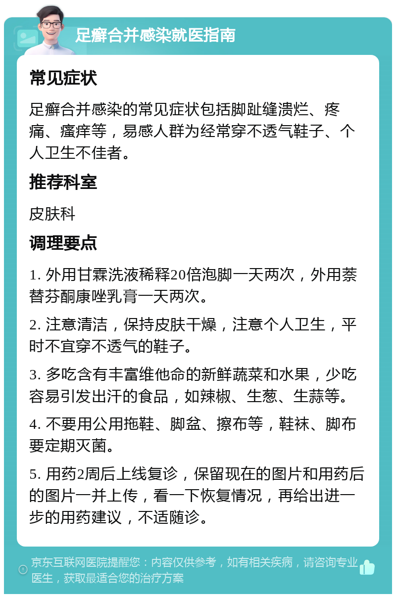 足癣合并感染就医指南 常见症状 足癣合并感染的常见症状包括脚趾缝溃烂、疼痛、瘙痒等，易感人群为经常穿不透气鞋子、个人卫生不佳者。 推荐科室 皮肤科 调理要点 1. 外用甘霖洗液稀释20倍泡脚一天两次，外用萘替芬酮康唑乳膏一天两次。 2. 注意清洁，保持皮肤干燥，注意个人卫生，平时不宜穿不透气的鞋子。 3. 多吃含有丰富维他命的新鲜蔬菜和水果，少吃容易引发出汗的食品，如辣椒、生葱、生蒜等。 4. 不要用公用拖鞋、脚盆、擦布等，鞋袜、脚布要定期灭菌。 5. 用药2周后上线复诊，保留现在的图片和用药后的图片一并上传，看一下恢复情况，再给出进一步的用药建议，不适随诊。