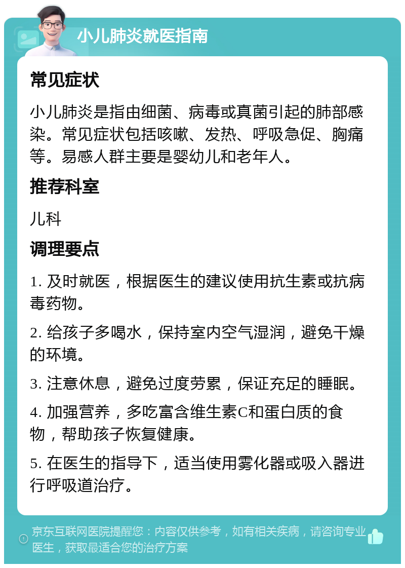 小儿肺炎就医指南 常见症状 小儿肺炎是指由细菌、病毒或真菌引起的肺部感染。常见症状包括咳嗽、发热、呼吸急促、胸痛等。易感人群主要是婴幼儿和老年人。 推荐科室 儿科 调理要点 1. 及时就医，根据医生的建议使用抗生素或抗病毒药物。 2. 给孩子多喝水，保持室内空气湿润，避免干燥的环境。 3. 注意休息，避免过度劳累，保证充足的睡眠。 4. 加强营养，多吃富含维生素C和蛋白质的食物，帮助孩子恢复健康。 5. 在医生的指导下，适当使用雾化器或吸入器进行呼吸道治疗。