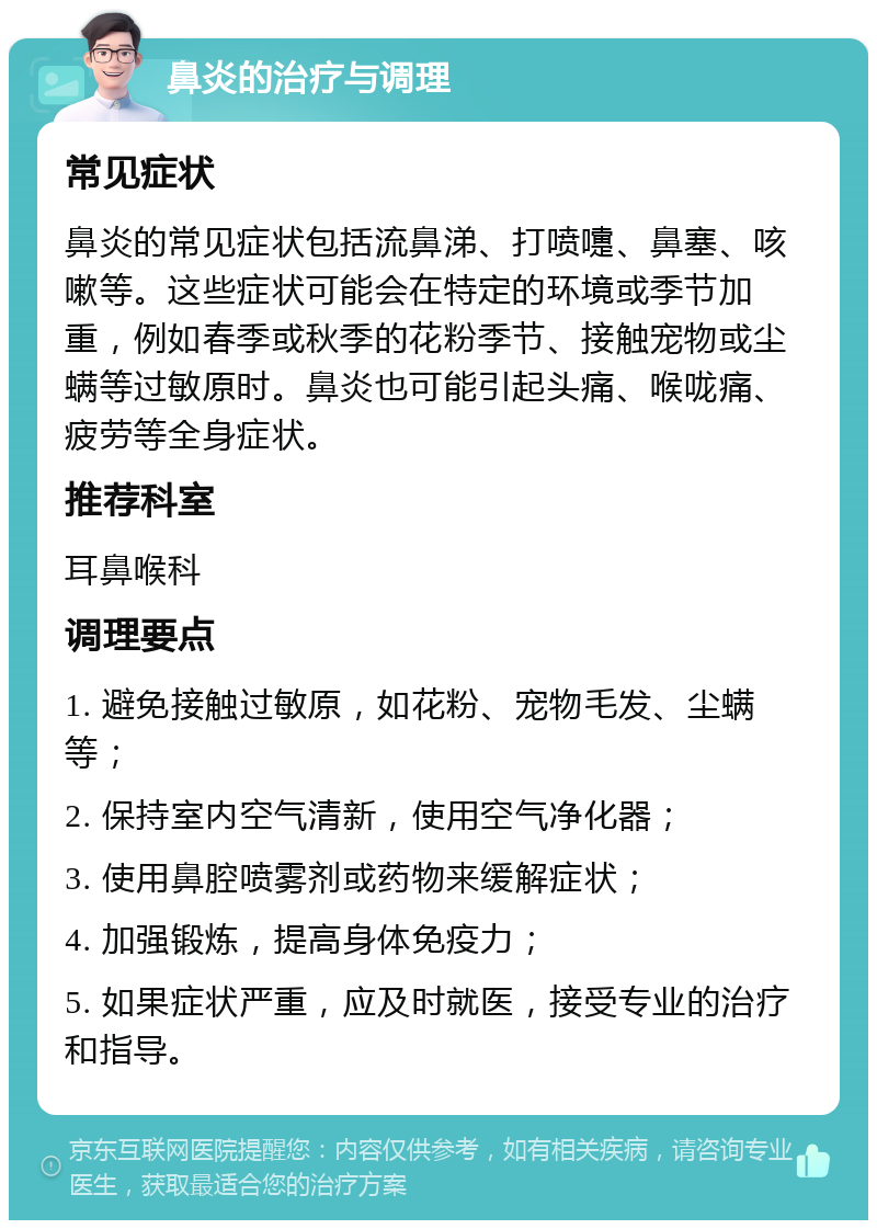 鼻炎的治疗与调理 常见症状 鼻炎的常见症状包括流鼻涕、打喷嚏、鼻塞、咳嗽等。这些症状可能会在特定的环境或季节加重，例如春季或秋季的花粉季节、接触宠物或尘螨等过敏原时。鼻炎也可能引起头痛、喉咙痛、疲劳等全身症状。 推荐科室 耳鼻喉科 调理要点 1. 避免接触过敏原，如花粉、宠物毛发、尘螨等； 2. 保持室内空气清新，使用空气净化器； 3. 使用鼻腔喷雾剂或药物来缓解症状； 4. 加强锻炼，提高身体免疫力； 5. 如果症状严重，应及时就医，接受专业的治疗和指导。