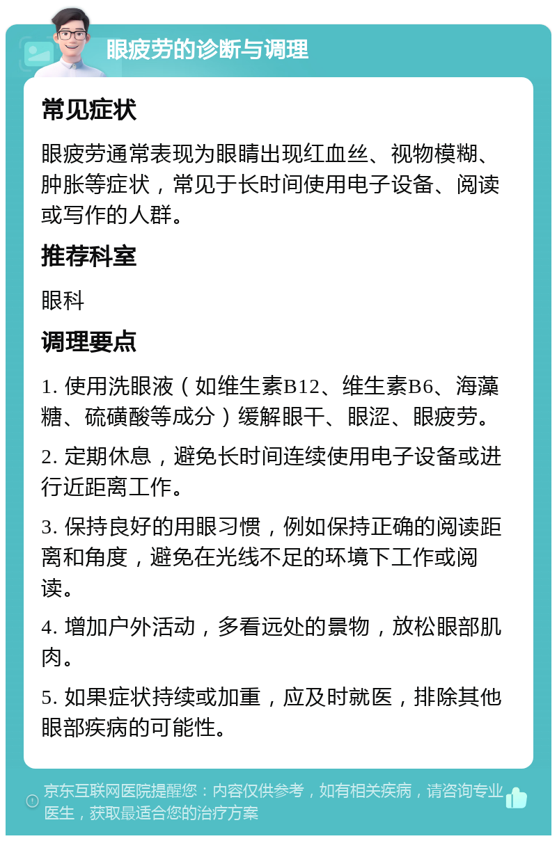 眼疲劳的诊断与调理 常见症状 眼疲劳通常表现为眼睛出现红血丝、视物模糊、肿胀等症状，常见于长时间使用电子设备、阅读或写作的人群。 推荐科室 眼科 调理要点 1. 使用洗眼液（如维生素B12、维生素B6、海藻糖、硫磺酸等成分）缓解眼干、眼涩、眼疲劳。 2. 定期休息，避免长时间连续使用电子设备或进行近距离工作。 3. 保持良好的用眼习惯，例如保持正确的阅读距离和角度，避免在光线不足的环境下工作或阅读。 4. 增加户外活动，多看远处的景物，放松眼部肌肉。 5. 如果症状持续或加重，应及时就医，排除其他眼部疾病的可能性。