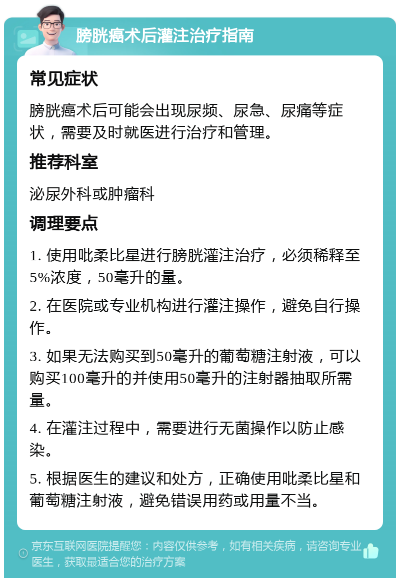 膀胱癌术后灌注治疗指南 常见症状 膀胱癌术后可能会出现尿频、尿急、尿痛等症状，需要及时就医进行治疗和管理。 推荐科室 泌尿外科或肿瘤科 调理要点 1. 使用吡柔比星进行膀胱灌注治疗，必须稀释至5%浓度，50毫升的量。 2. 在医院或专业机构进行灌注操作，避免自行操作。 3. 如果无法购买到50毫升的葡萄糖注射液，可以购买100毫升的并使用50毫升的注射器抽取所需量。 4. 在灌注过程中，需要进行无菌操作以防止感染。 5. 根据医生的建议和处方，正确使用吡柔比星和葡萄糖注射液，避免错误用药或用量不当。