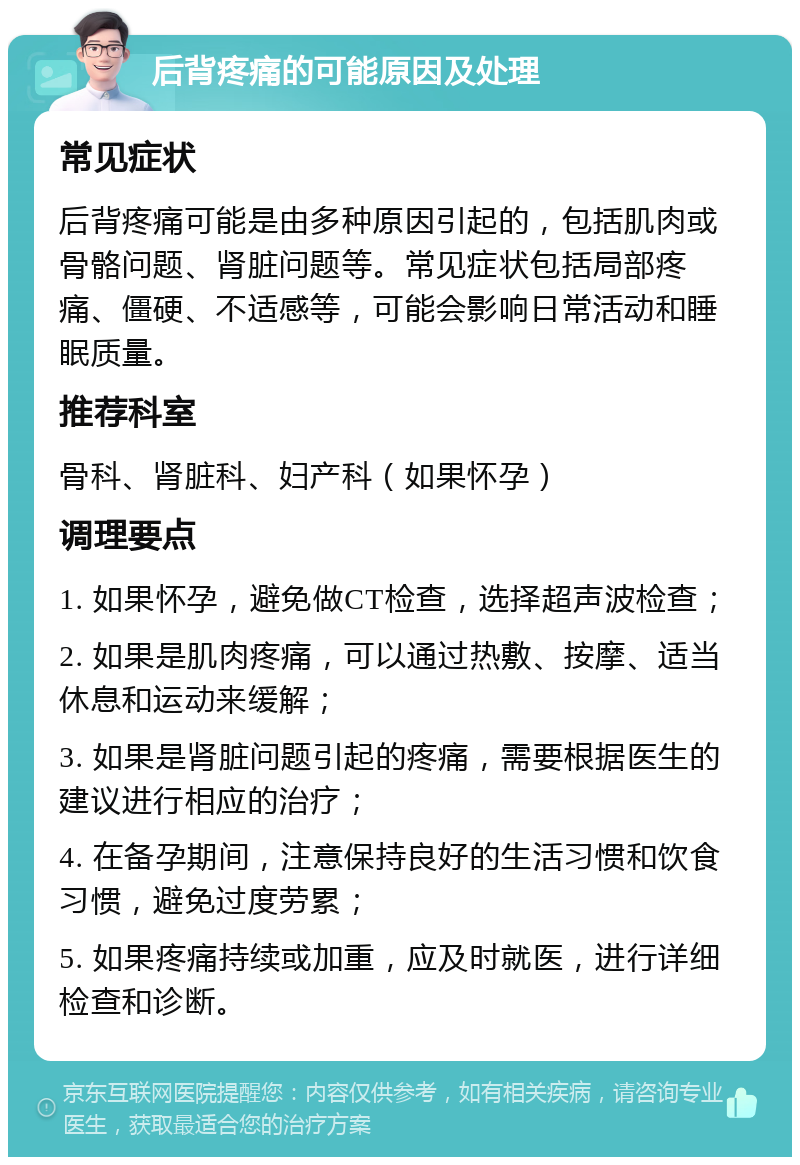 后背疼痛的可能原因及处理 常见症状 后背疼痛可能是由多种原因引起的，包括肌肉或骨骼问题、肾脏问题等。常见症状包括局部疼痛、僵硬、不适感等，可能会影响日常活动和睡眠质量。 推荐科室 骨科、肾脏科、妇产科（如果怀孕） 调理要点 1. 如果怀孕，避免做CT检查，选择超声波检查； 2. 如果是肌肉疼痛，可以通过热敷、按摩、适当休息和运动来缓解； 3. 如果是肾脏问题引起的疼痛，需要根据医生的建议进行相应的治疗； 4. 在备孕期间，注意保持良好的生活习惯和饮食习惯，避免过度劳累； 5. 如果疼痛持续或加重，应及时就医，进行详细检查和诊断。