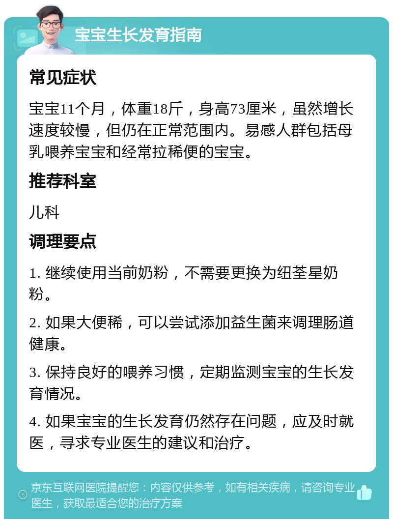 宝宝生长发育指南 常见症状 宝宝11个月，体重18斤，身高73厘米，虽然增长速度较慢，但仍在正常范围内。易感人群包括母乳喂养宝宝和经常拉稀便的宝宝。 推荐科室 儿科 调理要点 1. 继续使用当前奶粉，不需要更换为纽荃星奶粉。 2. 如果大便稀，可以尝试添加益生菌来调理肠道健康。 3. 保持良好的喂养习惯，定期监测宝宝的生长发育情况。 4. 如果宝宝的生长发育仍然存在问题，应及时就医，寻求专业医生的建议和治疗。