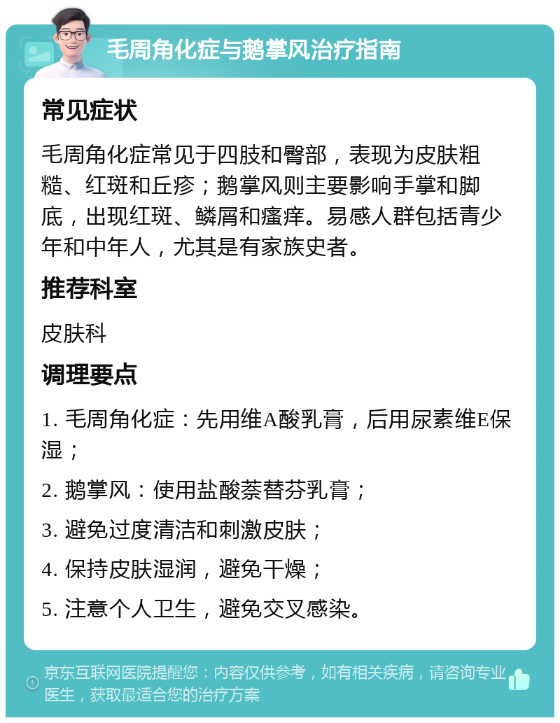 毛周角化症与鹅掌风治疗指南 常见症状 毛周角化症常见于四肢和臀部，表现为皮肤粗糙、红斑和丘疹；鹅掌风则主要影响手掌和脚底，出现红斑、鳞屑和瘙痒。易感人群包括青少年和中年人，尤其是有家族史者。 推荐科室 皮肤科 调理要点 1. 毛周角化症：先用维A酸乳膏，后用尿素维E保湿； 2. 鹅掌风：使用盐酸萘替芬乳膏； 3. 避免过度清洁和刺激皮肤； 4. 保持皮肤湿润，避免干燥； 5. 注意个人卫生，避免交叉感染。