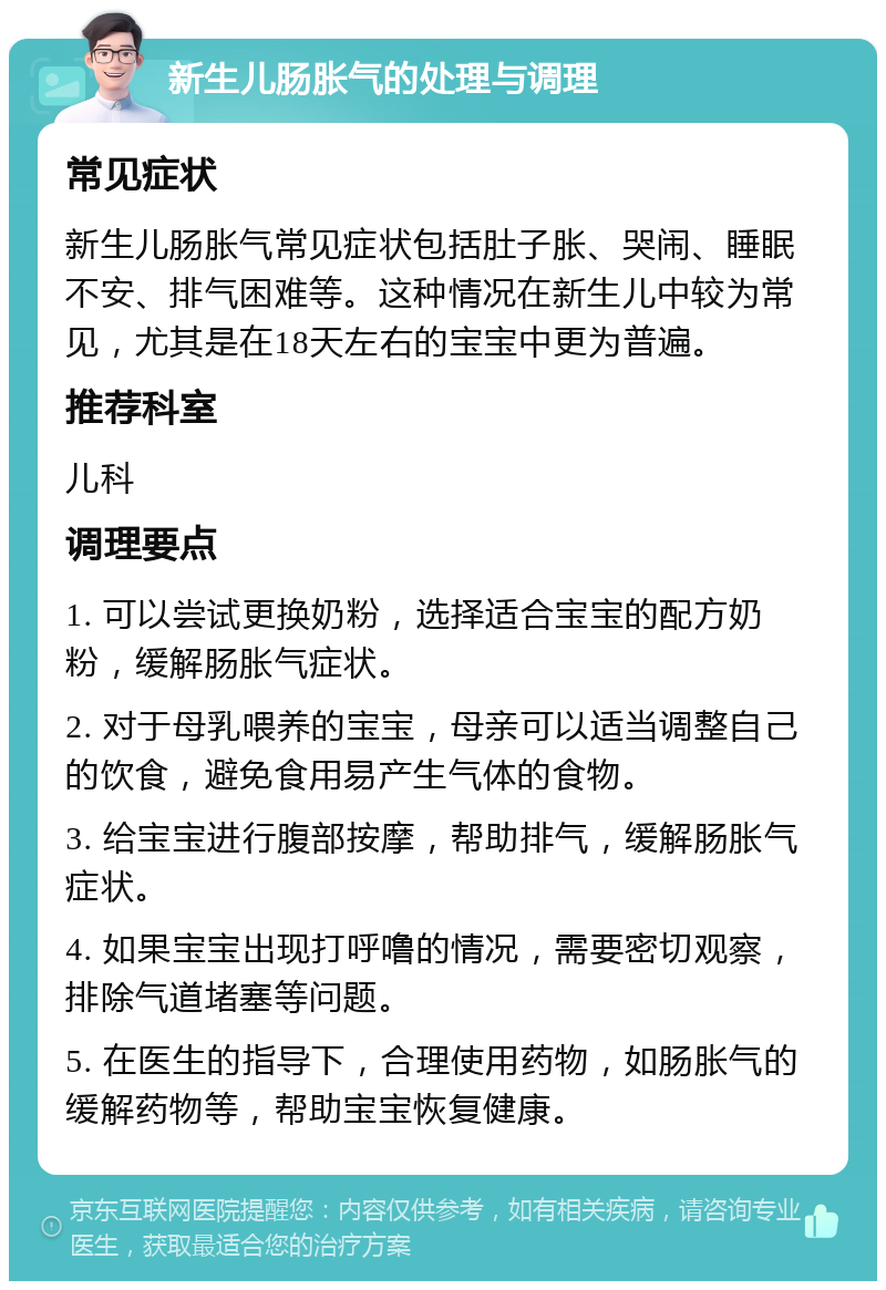 新生儿肠胀气的处理与调理 常见症状 新生儿肠胀气常见症状包括肚子胀、哭闹、睡眠不安、排气困难等。这种情况在新生儿中较为常见，尤其是在18天左右的宝宝中更为普遍。 推荐科室 儿科 调理要点 1. 可以尝试更换奶粉，选择适合宝宝的配方奶粉，缓解肠胀气症状。 2. 对于母乳喂养的宝宝，母亲可以适当调整自己的饮食，避免食用易产生气体的食物。 3. 给宝宝进行腹部按摩，帮助排气，缓解肠胀气症状。 4. 如果宝宝出现打呼噜的情况，需要密切观察，排除气道堵塞等问题。 5. 在医生的指导下，合理使用药物，如肠胀气的缓解药物等，帮助宝宝恢复健康。