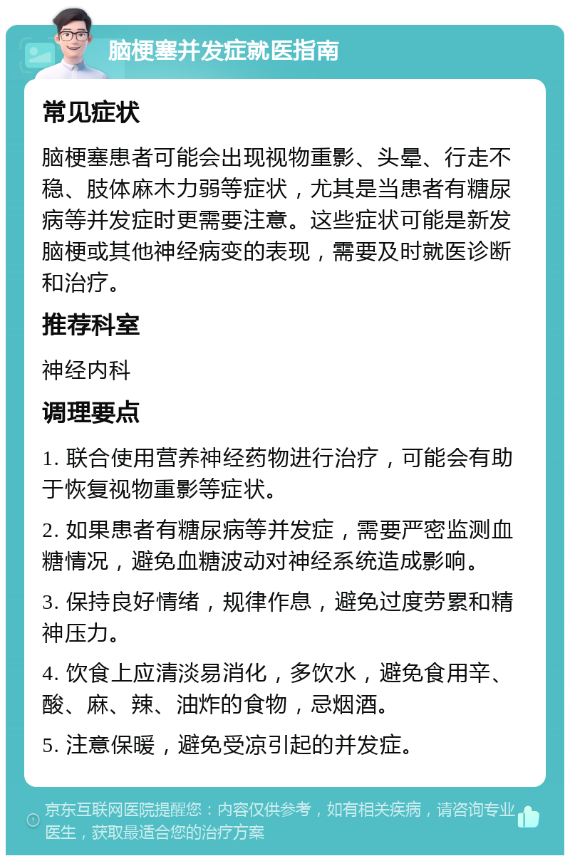 脑梗塞并发症就医指南 常见症状 脑梗塞患者可能会出现视物重影、头晕、行走不稳、肢体麻木力弱等症状，尤其是当患者有糖尿病等并发症时更需要注意。这些症状可能是新发脑梗或其他神经病变的表现，需要及时就医诊断和治疗。 推荐科室 神经内科 调理要点 1. 联合使用营养神经药物进行治疗，可能会有助于恢复视物重影等症状。 2. 如果患者有糖尿病等并发症，需要严密监测血糖情况，避免血糖波动对神经系统造成影响。 3. 保持良好情绪，规律作息，避免过度劳累和精神压力。 4. 饮食上应清淡易消化，多饮水，避免食用辛、酸、麻、辣、油炸的食物，忌烟酒。 5. 注意保暖，避免受凉引起的并发症。