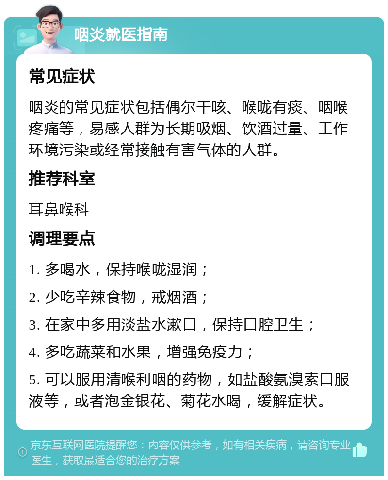 咽炎就医指南 常见症状 咽炎的常见症状包括偶尔干咳、喉咙有痰、咽喉疼痛等，易感人群为长期吸烟、饮酒过量、工作环境污染或经常接触有害气体的人群。 推荐科室 耳鼻喉科 调理要点 1. 多喝水，保持喉咙湿润； 2. 少吃辛辣食物，戒烟酒； 3. 在家中多用淡盐水漱口，保持口腔卫生； 4. 多吃蔬菜和水果，增强免疫力； 5. 可以服用清喉利咽的药物，如盐酸氨溴索口服液等，或者泡金银花、菊花水喝，缓解症状。