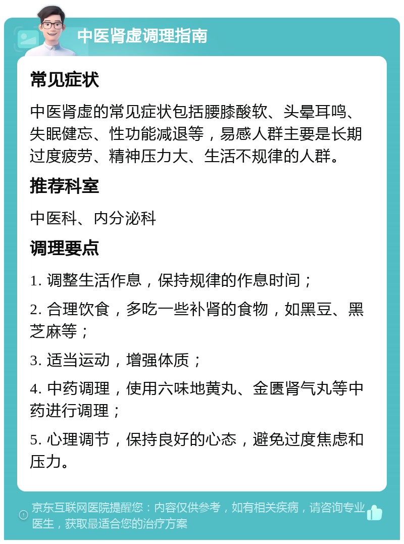 中医肾虚调理指南 常见症状 中医肾虚的常见症状包括腰膝酸软、头晕耳鸣、失眠健忘、性功能减退等，易感人群主要是长期过度疲劳、精神压力大、生活不规律的人群。 推荐科室 中医科、内分泌科 调理要点 1. 调整生活作息，保持规律的作息时间； 2. 合理饮食，多吃一些补肾的食物，如黑豆、黑芝麻等； 3. 适当运动，增强体质； 4. 中药调理，使用六味地黄丸、金匮肾气丸等中药进行调理； 5. 心理调节，保持良好的心态，避免过度焦虑和压力。