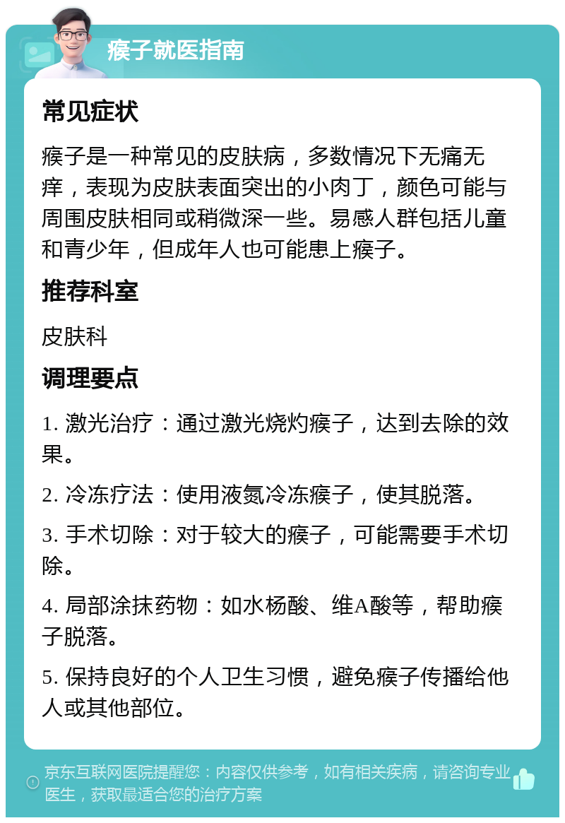 瘊子就医指南 常见症状 瘊子是一种常见的皮肤病，多数情况下无痛无痒，表现为皮肤表面突出的小肉丁，颜色可能与周围皮肤相同或稍微深一些。易感人群包括儿童和青少年，但成年人也可能患上瘊子。 推荐科室 皮肤科 调理要点 1. 激光治疗：通过激光烧灼瘊子，达到去除的效果。 2. 冷冻疗法：使用液氮冷冻瘊子，使其脱落。 3. 手术切除：对于较大的瘊子，可能需要手术切除。 4. 局部涂抹药物：如水杨酸、维A酸等，帮助瘊子脱落。 5. 保持良好的个人卫生习惯，避免瘊子传播给他人或其他部位。