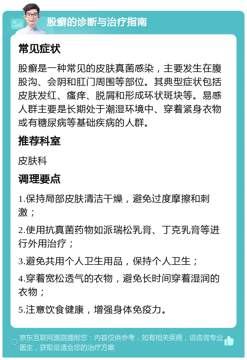 股癣的诊断与治疗指南 常见症状 股癣是一种常见的皮肤真菌感染，主要发生在腹股沟、会阴和肛门周围等部位。其典型症状包括皮肤发红、瘙痒、脱屑和形成环状斑块等。易感人群主要是长期处于潮湿环境中、穿着紧身衣物或有糖尿病等基础疾病的人群。 推荐科室 皮肤科 调理要点 1.保持局部皮肤清洁干燥，避免过度摩擦和刺激； 2.使用抗真菌药物如派瑞松乳膏、丁克乳膏等进行外用治疗； 3.避免共用个人卫生用品，保持个人卫生； 4.穿着宽松透气的衣物，避免长时间穿着湿润的衣物； 5.注意饮食健康，增强身体免疫力。