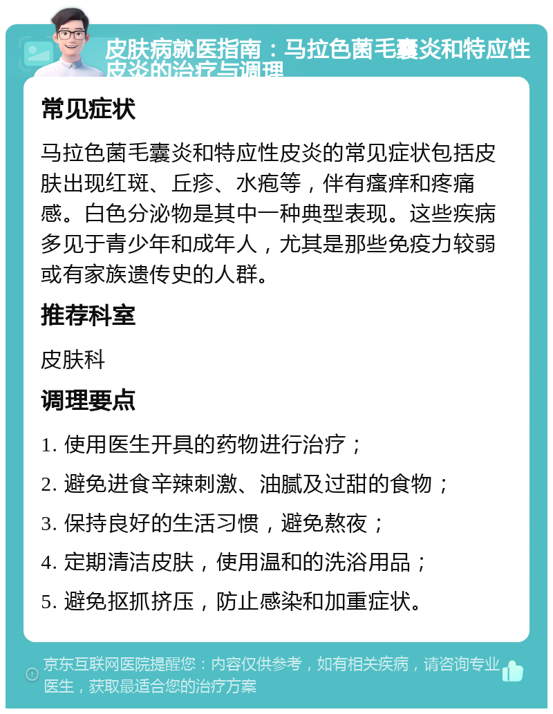 皮肤病就医指南：马拉色菌毛囊炎和特应性皮炎的治疗与调理 常见症状 马拉色菌毛囊炎和特应性皮炎的常见症状包括皮肤出现红斑、丘疹、水疱等，伴有瘙痒和疼痛感。白色分泌物是其中一种典型表现。这些疾病多见于青少年和成年人，尤其是那些免疫力较弱或有家族遗传史的人群。 推荐科室 皮肤科 调理要点 1. 使用医生开具的药物进行治疗； 2. 避免进食辛辣刺激、油腻及过甜的食物； 3. 保持良好的生活习惯，避免熬夜； 4. 定期清洁皮肤，使用温和的洗浴用品； 5. 避免抠抓挤压，防止感染和加重症状。