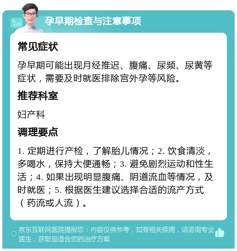 孕早期检查与注意事项 常见症状 孕早期可能出现月经推迟、腹痛、尿频、尿黄等症状，需要及时就医排除宫外孕等风险。 推荐科室 妇产科 调理要点 1. 定期进行产检，了解胎儿情况；2. 饮食清淡，多喝水，保持大便通畅；3. 避免剧烈运动和性生活；4. 如果出现明显腹痛、阴道流血等情况，及时就医；5. 根据医生建议选择合适的流产方式（药流或人流）。