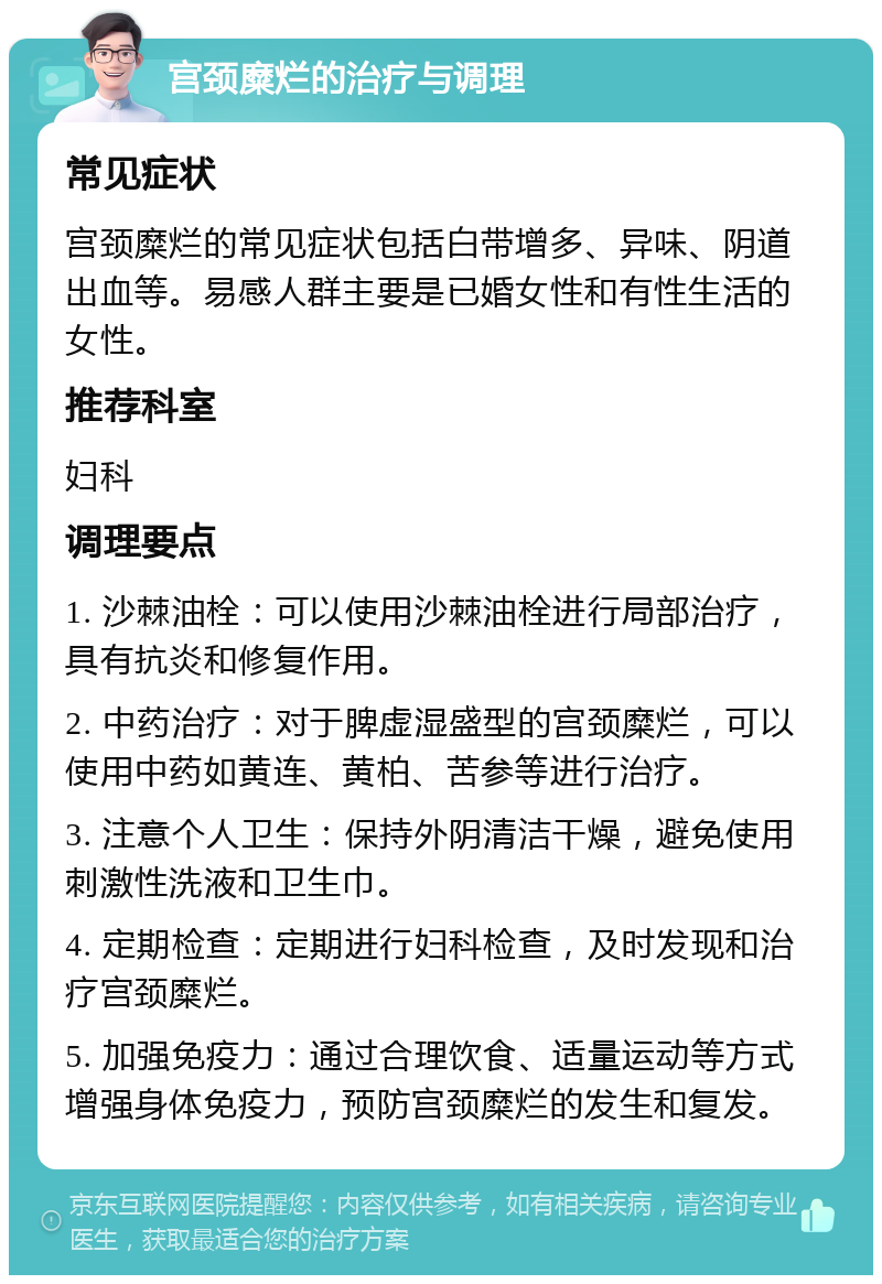 宫颈糜烂的治疗与调理 常见症状 宫颈糜烂的常见症状包括白带增多、异味、阴道出血等。易感人群主要是已婚女性和有性生活的女性。 推荐科室 妇科 调理要点 1. 沙棘油栓：可以使用沙棘油栓进行局部治疗，具有抗炎和修复作用。 2. 中药治疗：对于脾虚湿盛型的宫颈糜烂，可以使用中药如黄连、黄柏、苦参等进行治疗。 3. 注意个人卫生：保持外阴清洁干燥，避免使用刺激性洗液和卫生巾。 4. 定期检查：定期进行妇科检查，及时发现和治疗宫颈糜烂。 5. 加强免疫力：通过合理饮食、适量运动等方式增强身体免疫力，预防宫颈糜烂的发生和复发。