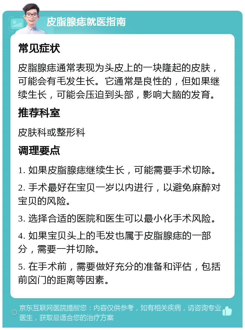 皮脂腺痣就医指南 常见症状 皮脂腺痣通常表现为头皮上的一块隆起的皮肤，可能会有毛发生长。它通常是良性的，但如果继续生长，可能会压迫到头部，影响大脑的发育。 推荐科室 皮肤科或整形科 调理要点 1. 如果皮脂腺痣继续生长，可能需要手术切除。 2. 手术最好在宝贝一岁以内进行，以避免麻醉对宝贝的风险。 3. 选择合适的医院和医生可以最小化手术风险。 4. 如果宝贝头上的毛发也属于皮脂腺痣的一部分，需要一并切除。 5. 在手术前，需要做好充分的准备和评估，包括前囟门的距离等因素。