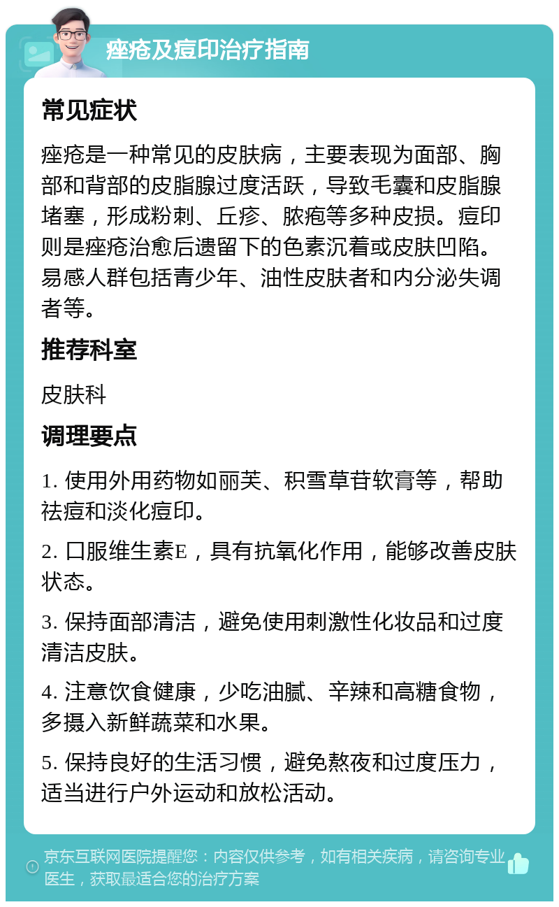 痤疮及痘印治疗指南 常见症状 痤疮是一种常见的皮肤病，主要表现为面部、胸部和背部的皮脂腺过度活跃，导致毛囊和皮脂腺堵塞，形成粉刺、丘疹、脓疱等多种皮损。痘印则是痤疮治愈后遗留下的色素沉着或皮肤凹陷。易感人群包括青少年、油性皮肤者和内分泌失调者等。 推荐科室 皮肤科 调理要点 1. 使用外用药物如丽芙、积雪草苷软膏等，帮助祛痘和淡化痘印。 2. 口服维生素E，具有抗氧化作用，能够改善皮肤状态。 3. 保持面部清洁，避免使用刺激性化妆品和过度清洁皮肤。 4. 注意饮食健康，少吃油腻、辛辣和高糖食物，多摄入新鲜蔬菜和水果。 5. 保持良好的生活习惯，避免熬夜和过度压力，适当进行户外运动和放松活动。