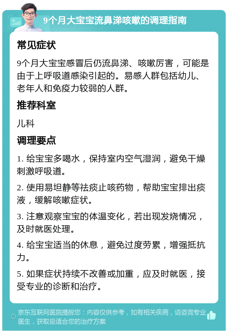 9个月大宝宝流鼻涕咳嗽的调理指南 常见症状 9个月大宝宝感冒后仍流鼻涕、咳嗽厉害，可能是由于上呼吸道感染引起的。易感人群包括幼儿、老年人和免疫力较弱的人群。 推荐科室 儿科 调理要点 1. 给宝宝多喝水，保持室内空气湿润，避免干燥刺激呼吸道。 2. 使用易坦静等祛痰止咳药物，帮助宝宝排出痰液，缓解咳嗽症状。 3. 注意观察宝宝的体温变化，若出现发烧情况，及时就医处理。 4. 给宝宝适当的休息，避免过度劳累，增强抵抗力。 5. 如果症状持续不改善或加重，应及时就医，接受专业的诊断和治疗。