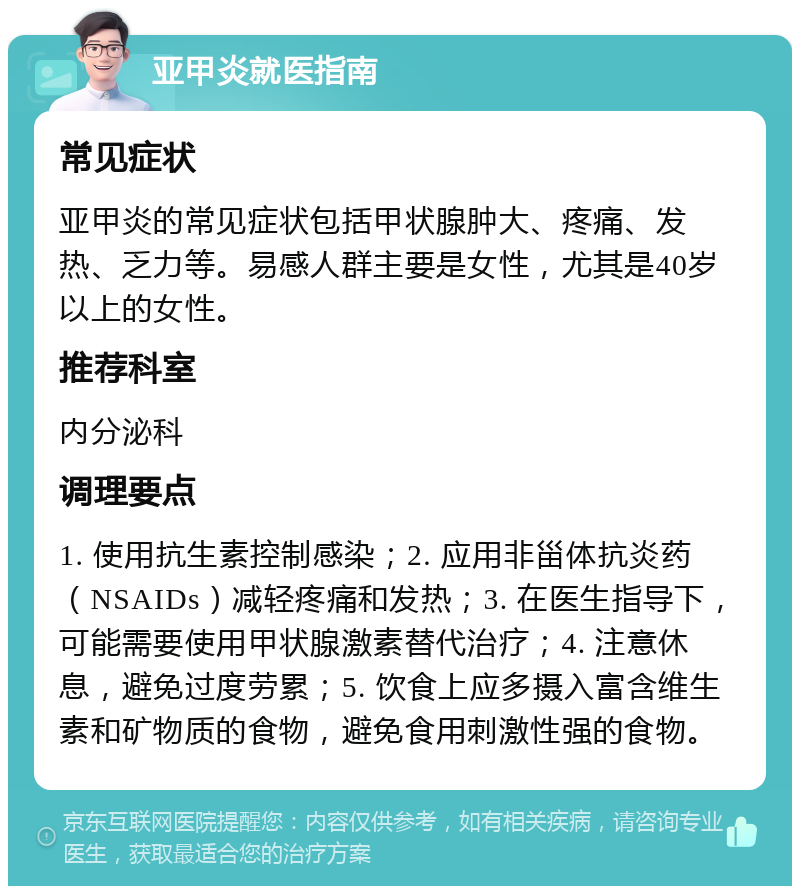 亚甲炎就医指南 常见症状 亚甲炎的常见症状包括甲状腺肿大、疼痛、发热、乏力等。易感人群主要是女性，尤其是40岁以上的女性。 推荐科室 内分泌科 调理要点 1. 使用抗生素控制感染；2. 应用非甾体抗炎药（NSAIDs）减轻疼痛和发热；3. 在医生指导下，可能需要使用甲状腺激素替代治疗；4. 注意休息，避免过度劳累；5. 饮食上应多摄入富含维生素和矿物质的食物，避免食用刺激性强的食物。