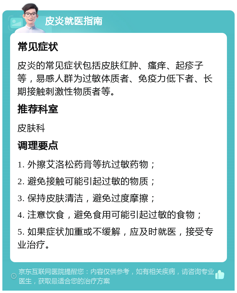 皮炎就医指南 常见症状 皮炎的常见症状包括皮肤红肿、瘙痒、起疹子等，易感人群为过敏体质者、免疫力低下者、长期接触刺激性物质者等。 推荐科室 皮肤科 调理要点 1. 外擦艾洛松药膏等抗过敏药物； 2. 避免接触可能引起过敏的物质； 3. 保持皮肤清洁，避免过度摩擦； 4. 注意饮食，避免食用可能引起过敏的食物； 5. 如果症状加重或不缓解，应及时就医，接受专业治疗。