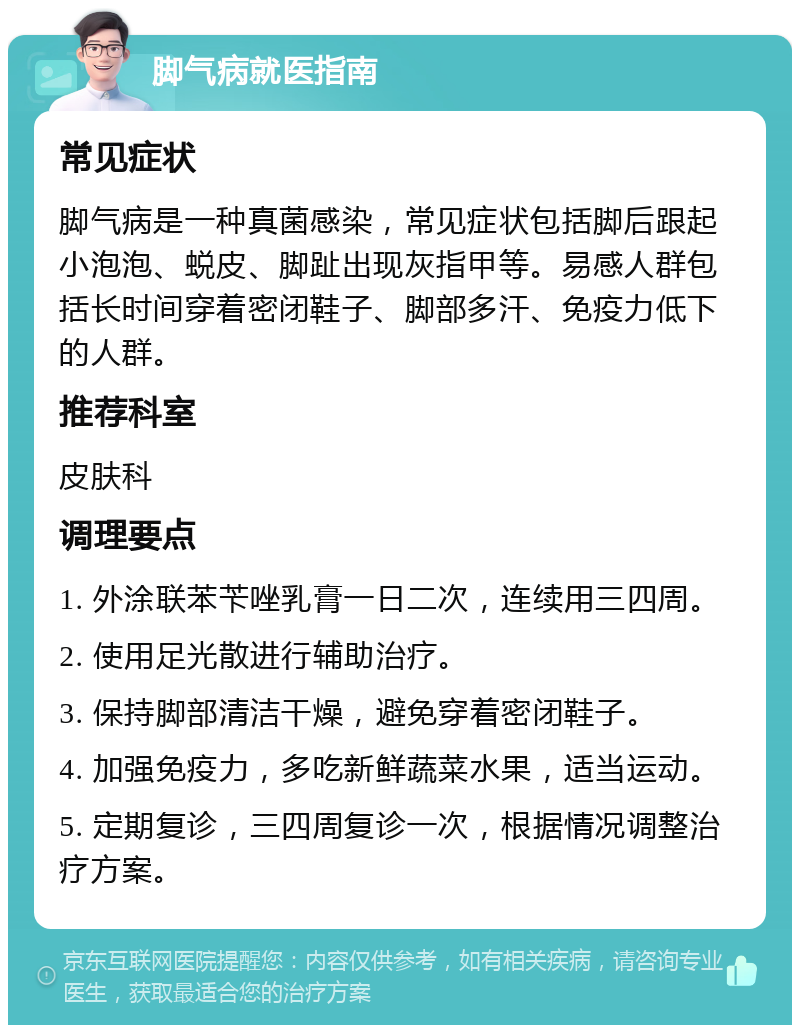 脚气病就医指南 常见症状 脚气病是一种真菌感染，常见症状包括脚后跟起小泡泡、蜕皮、脚趾出现灰指甲等。易感人群包括长时间穿着密闭鞋子、脚部多汗、免疫力低下的人群。 推荐科室 皮肤科 调理要点 1. 外涂联苯苄唑乳膏一日二次，连续用三四周。 2. 使用足光散进行辅助治疗。 3. 保持脚部清洁干燥，避免穿着密闭鞋子。 4. 加强免疫力，多吃新鲜蔬菜水果，适当运动。 5. 定期复诊，三四周复诊一次，根据情况调整治疗方案。