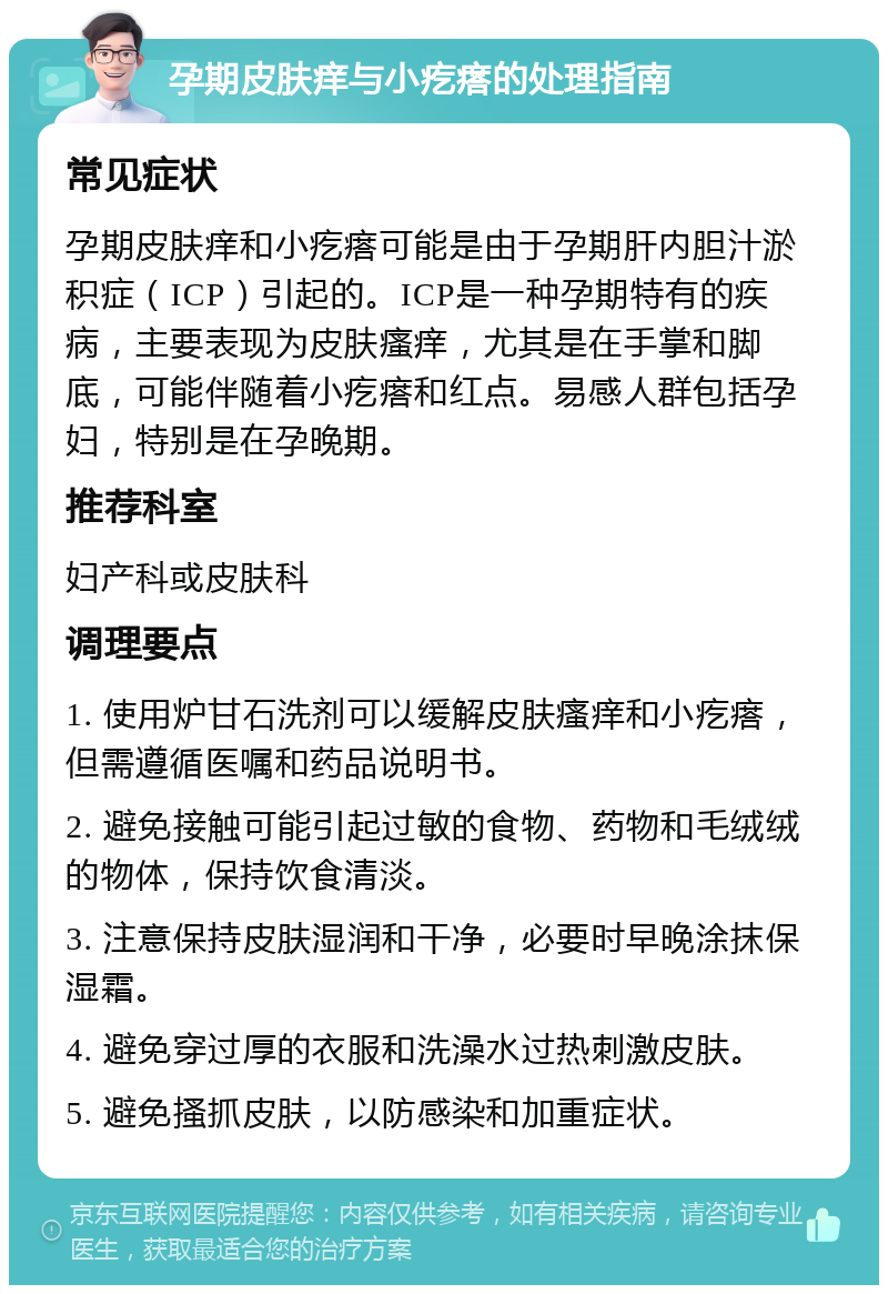 孕期皮肤痒与小疙瘩的处理指南 常见症状 孕期皮肤痒和小疙瘩可能是由于孕期肝内胆汁淤积症（ICP）引起的。ICP是一种孕期特有的疾病，主要表现为皮肤瘙痒，尤其是在手掌和脚底，可能伴随着小疙瘩和红点。易感人群包括孕妇，特别是在孕晚期。 推荐科室 妇产科或皮肤科 调理要点 1. 使用炉甘石洗剂可以缓解皮肤瘙痒和小疙瘩，但需遵循医嘱和药品说明书。 2. 避免接触可能引起过敏的食物、药物和毛绒绒的物体，保持饮食清淡。 3. 注意保持皮肤湿润和干净，必要时早晚涂抹保湿霜。 4. 避免穿过厚的衣服和洗澡水过热刺激皮肤。 5. 避免搔抓皮肤，以防感染和加重症状。