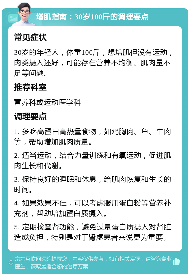 增肌指南：30岁100斤的调理要点 常见症状 30岁的年轻人，体重100斤，想增肌但没有运动，肉类摄入还好，可能存在营养不均衡、肌肉量不足等问题。 推荐科室 营养科或运动医学科 调理要点 1. 多吃高蛋白高热量食物，如鸡胸肉、鱼、牛肉等，帮助增加肌肉质量。 2. 适当运动，结合力量训练和有氧运动，促进肌肉生长和代谢。 3. 保持良好的睡眠和休息，给肌肉恢复和生长的时间。 4. 如果效果不佳，可以考虑服用蛋白粉等营养补充剂，帮助增加蛋白质摄入。 5. 定期检查肾功能，避免过量蛋白质摄入对肾脏造成负担，特别是对于肾虚患者来说更为重要。