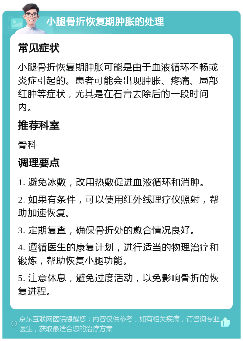 小腿骨折恢复期肿胀的处理 常见症状 小腿骨折恢复期肿胀可能是由于血液循环不畅或炎症引起的。患者可能会出现肿胀、疼痛、局部红肿等症状，尤其是在石膏去除后的一段时间内。 推荐科室 骨科 调理要点 1. 避免冰敷，改用热敷促进血液循环和消肿。 2. 如果有条件，可以使用红外线理疗仪照射，帮助加速恢复。 3. 定期复查，确保骨折处的愈合情况良好。 4. 遵循医生的康复计划，进行适当的物理治疗和锻炼，帮助恢复小腿功能。 5. 注意休息，避免过度活动，以免影响骨折的恢复进程。