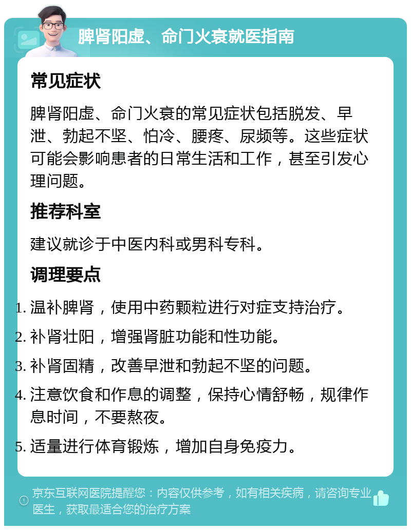 脾肾阳虚、命门火衰就医指南 常见症状 脾肾阳虚、命门火衰的常见症状包括脱发、早泄、勃起不坚、怕冷、腰疼、尿频等。这些症状可能会影响患者的日常生活和工作，甚至引发心理问题。 推荐科室 建议就诊于中医内科或男科专科。 调理要点 温补脾肾，使用中药颗粒进行对症支持治疗。 补肾壮阳，增强肾脏功能和性功能。 补肾固精，改善早泄和勃起不坚的问题。 注意饮食和作息的调整，保持心情舒畅，规律作息时间，不要熬夜。 适量进行体育锻炼，增加自身免疫力。