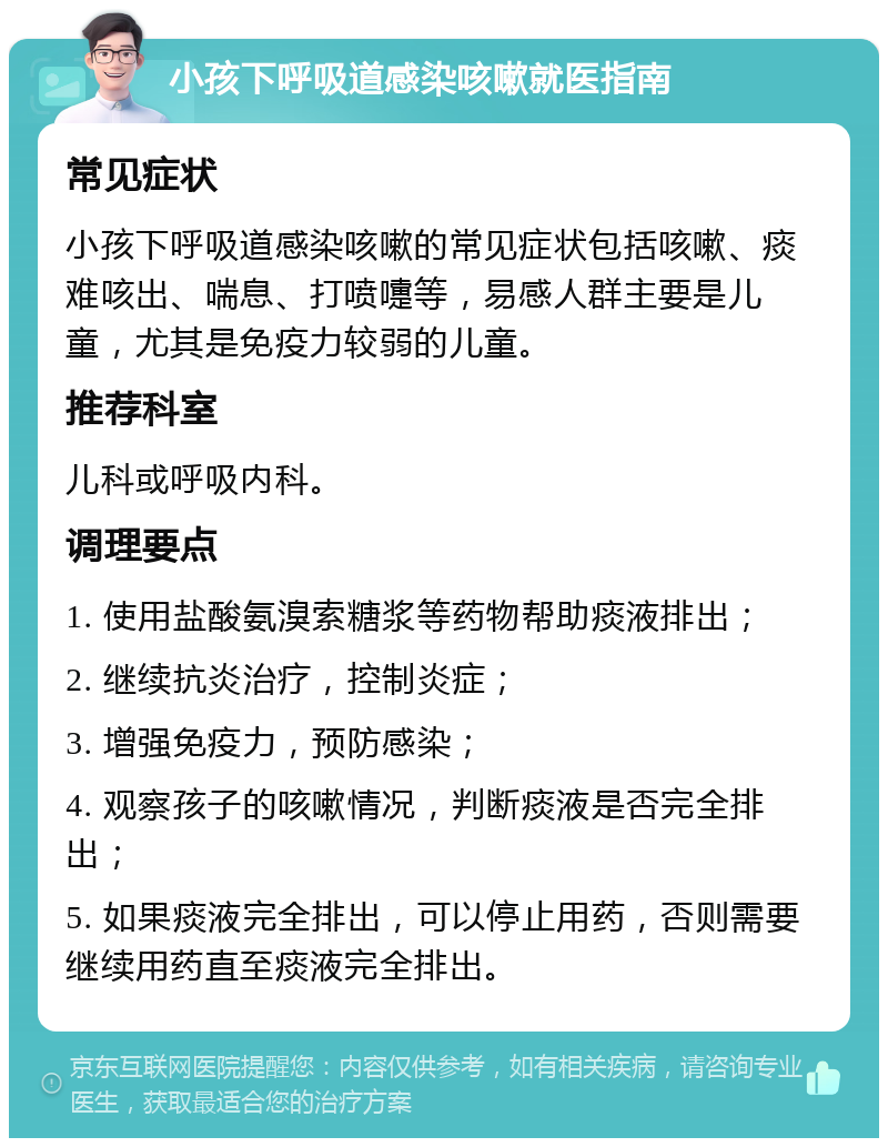 小孩下呼吸道感染咳嗽就医指南 常见症状 小孩下呼吸道感染咳嗽的常见症状包括咳嗽、痰难咳出、喘息、打喷嚏等，易感人群主要是儿童，尤其是免疫力较弱的儿童。 推荐科室 儿科或呼吸内科。 调理要点 1. 使用盐酸氨溴索糖浆等药物帮助痰液排出； 2. 继续抗炎治疗，控制炎症； 3. 增强免疫力，预防感染； 4. 观察孩子的咳嗽情况，判断痰液是否完全排出； 5. 如果痰液完全排出，可以停止用药，否则需要继续用药直至痰液完全排出。