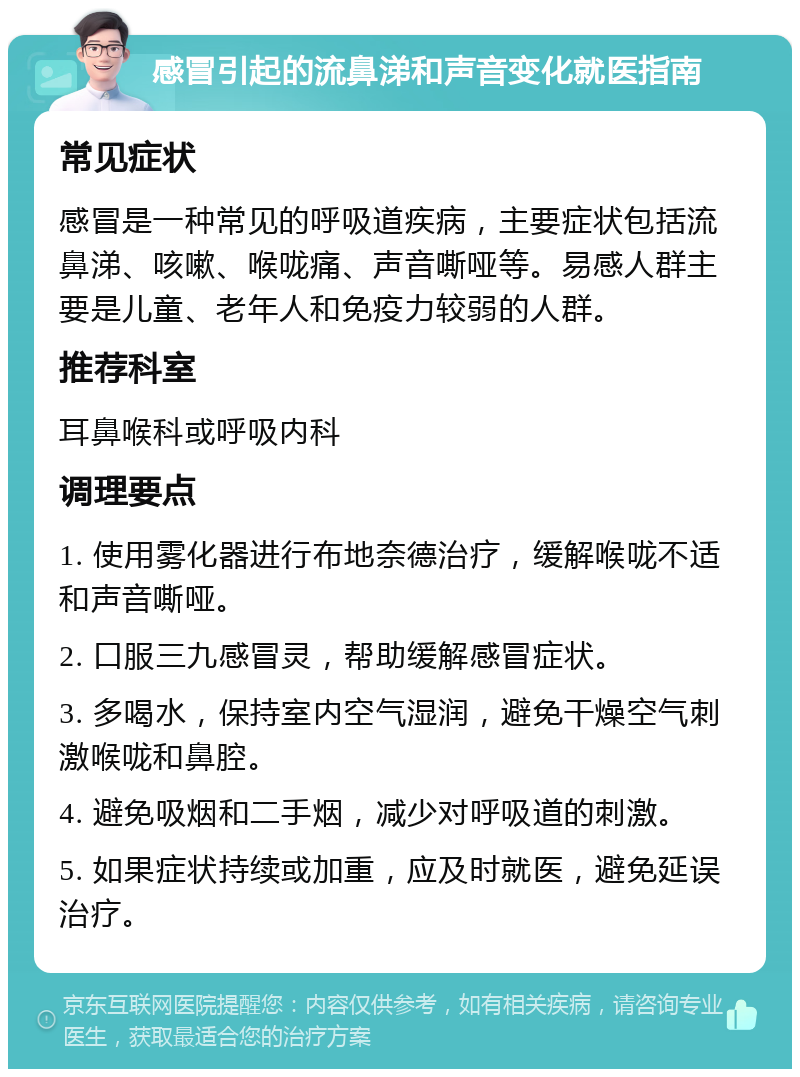 感冒引起的流鼻涕和声音变化就医指南 常见症状 感冒是一种常见的呼吸道疾病，主要症状包括流鼻涕、咳嗽、喉咙痛、声音嘶哑等。易感人群主要是儿童、老年人和免疫力较弱的人群。 推荐科室 耳鼻喉科或呼吸内科 调理要点 1. 使用雾化器进行布地奈德治疗，缓解喉咙不适和声音嘶哑。 2. 口服三九感冒灵，帮助缓解感冒症状。 3. 多喝水，保持室内空气湿润，避免干燥空气刺激喉咙和鼻腔。 4. 避免吸烟和二手烟，减少对呼吸道的刺激。 5. 如果症状持续或加重，应及时就医，避免延误治疗。