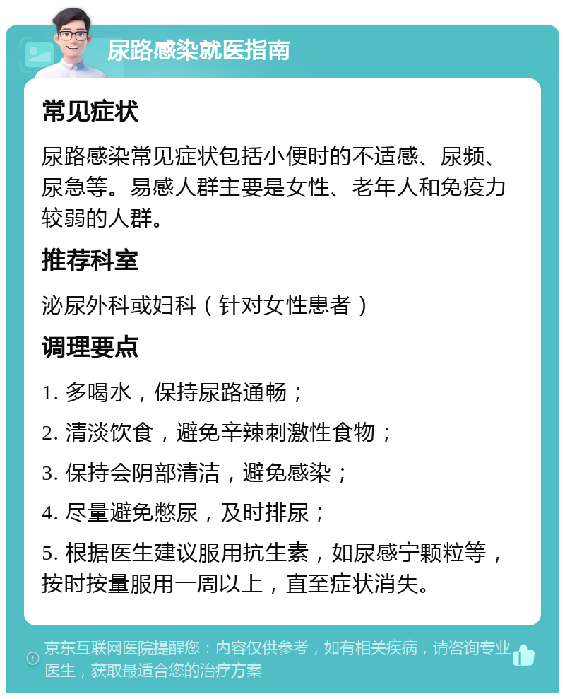 尿路感染就医指南 常见症状 尿路感染常见症状包括小便时的不适感、尿频、尿急等。易感人群主要是女性、老年人和免疫力较弱的人群。 推荐科室 泌尿外科或妇科（针对女性患者） 调理要点 1. 多喝水，保持尿路通畅； 2. 清淡饮食，避免辛辣刺激性食物； 3. 保持会阴部清洁，避免感染； 4. 尽量避免憋尿，及时排尿； 5. 根据医生建议服用抗生素，如尿感宁颗粒等，按时按量服用一周以上，直至症状消失。