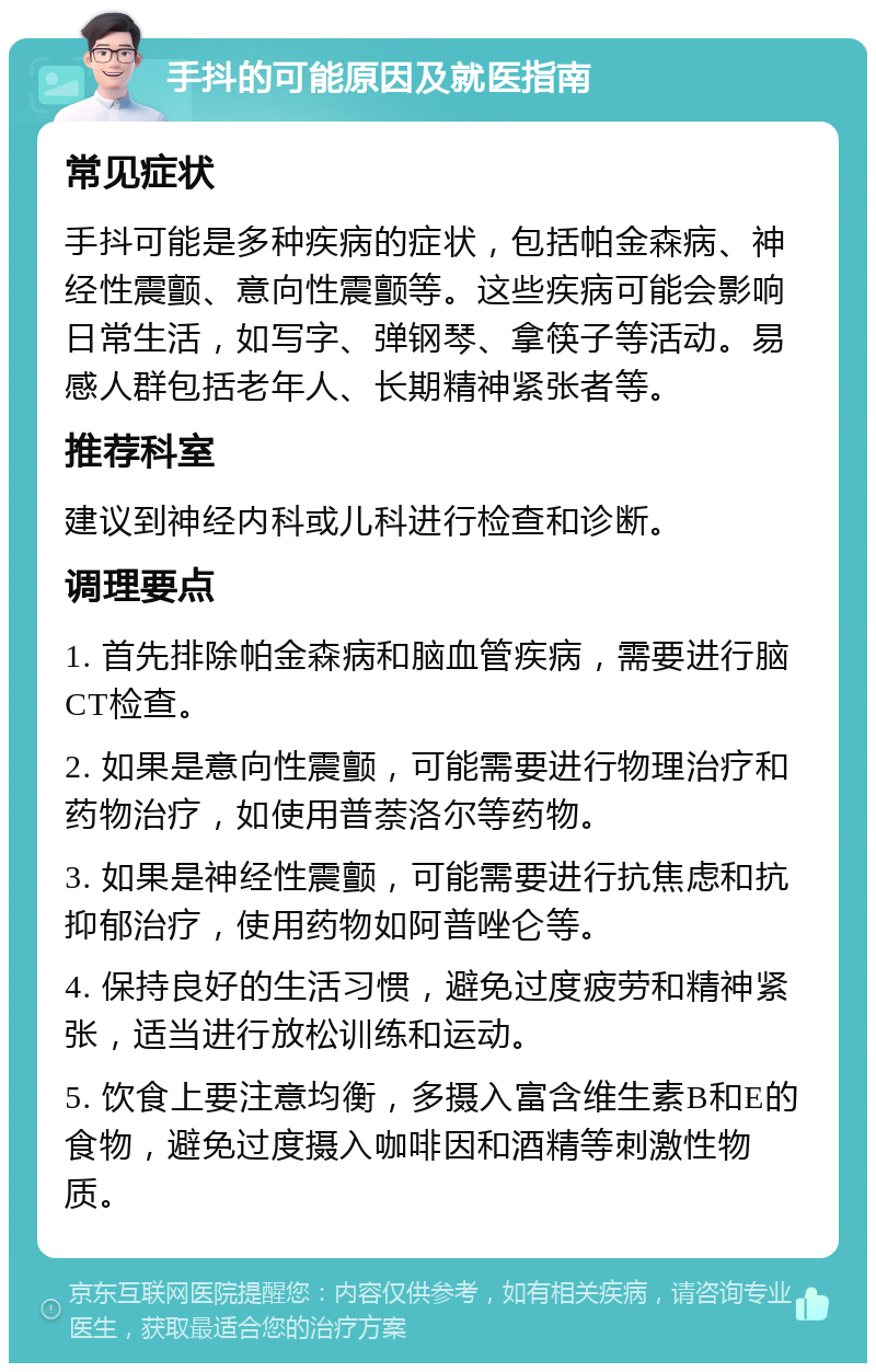 手抖的可能原因及就医指南 常见症状 手抖可能是多种疾病的症状，包括帕金森病、神经性震颤、意向性震颤等。这些疾病可能会影响日常生活，如写字、弹钢琴、拿筷子等活动。易感人群包括老年人、长期精神紧张者等。 推荐科室 建议到神经内科或儿科进行检查和诊断。 调理要点 1. 首先排除帕金森病和脑血管疾病，需要进行脑CT检查。 2. 如果是意向性震颤，可能需要进行物理治疗和药物治疗，如使用普萘洛尔等药物。 3. 如果是神经性震颤，可能需要进行抗焦虑和抗抑郁治疗，使用药物如阿普唑仑等。 4. 保持良好的生活习惯，避免过度疲劳和精神紧张，适当进行放松训练和运动。 5. 饮食上要注意均衡，多摄入富含维生素B和E的食物，避免过度摄入咖啡因和酒精等刺激性物质。