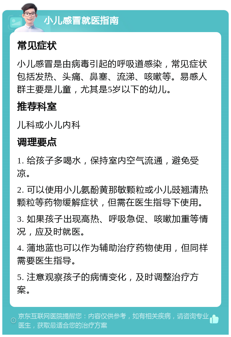 小儿感冒就医指南 常见症状 小儿感冒是由病毒引起的呼吸道感染，常见症状包括发热、头痛、鼻塞、流涕、咳嗽等。易感人群主要是儿童，尤其是5岁以下的幼儿。 推荐科室 儿科或小儿内科 调理要点 1. 给孩子多喝水，保持室内空气流通，避免受凉。 2. 可以使用小儿氨酚黄那敏颗粒或小儿豉翘清热颗粒等药物缓解症状，但需在医生指导下使用。 3. 如果孩子出现高热、呼吸急促、咳嗽加重等情况，应及时就医。 4. 蒲地蓝也可以作为辅助治疗药物使用，但同样需要医生指导。 5. 注意观察孩子的病情变化，及时调整治疗方案。