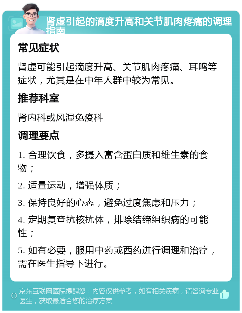 肾虚引起的滴度升高和关节肌肉疼痛的调理指南 常见症状 肾虚可能引起滴度升高、关节肌肉疼痛、耳鸣等症状，尤其是在中年人群中较为常见。 推荐科室 肾内科或风湿免疫科 调理要点 1. 合理饮食，多摄入富含蛋白质和维生素的食物； 2. 适量运动，增强体质； 3. 保持良好的心态，避免过度焦虑和压力； 4. 定期复查抗核抗体，排除结缔组织病的可能性； 5. 如有必要，服用中药或西药进行调理和治疗，需在医生指导下进行。