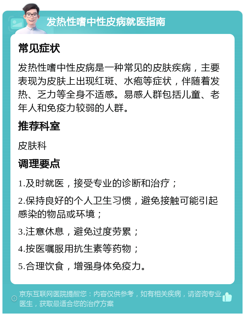 发热性嗜中性皮病就医指南 常见症状 发热性嗜中性皮病是一种常见的皮肤疾病，主要表现为皮肤上出现红斑、水疱等症状，伴随着发热、乏力等全身不适感。易感人群包括儿童、老年人和免疫力较弱的人群。 推荐科室 皮肤科 调理要点 1.及时就医，接受专业的诊断和治疗； 2.保持良好的个人卫生习惯，避免接触可能引起感染的物品或环境； 3.注意休息，避免过度劳累； 4.按医嘱服用抗生素等药物； 5.合理饮食，增强身体免疫力。