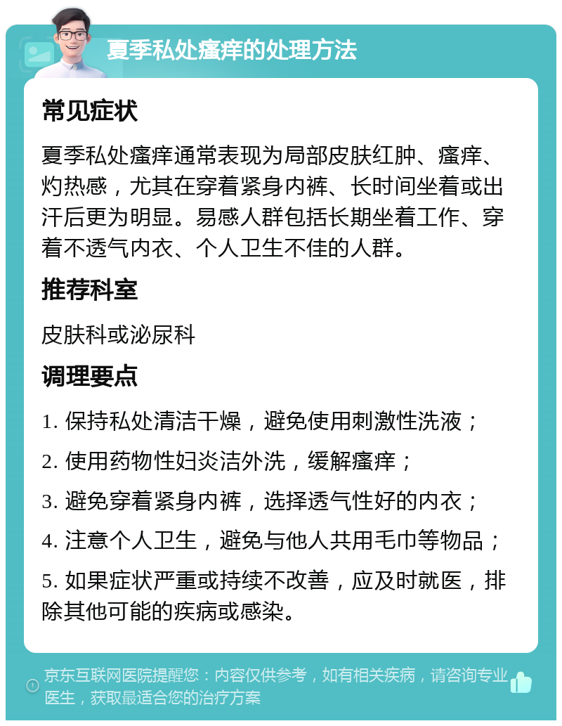 夏季私处瘙痒的处理方法 常见症状 夏季私处瘙痒通常表现为局部皮肤红肿、瘙痒、灼热感，尤其在穿着紧身内裤、长时间坐着或出汗后更为明显。易感人群包括长期坐着工作、穿着不透气内衣、个人卫生不佳的人群。 推荐科室 皮肤科或泌尿科 调理要点 1. 保持私处清洁干燥，避免使用刺激性洗液； 2. 使用药物性妇炎洁外洗，缓解瘙痒； 3. 避免穿着紧身内裤，选择透气性好的内衣； 4. 注意个人卫生，避免与他人共用毛巾等物品； 5. 如果症状严重或持续不改善，应及时就医，排除其他可能的疾病或感染。